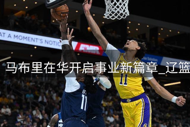 马布里在华开启事业新篇章 辽篮新星崛起 女篮迎战利好